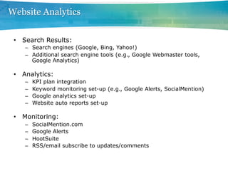 Website Analytics

 •  Search Results:
    –  Search engines (Google, Bing, Yahoo!)
    –  Additional search engine tools (e.g., Google Webmaster tools,
       Google Analytics)

 •  Analytics:
    –    KPI plan integration
    –    Keyword monitoring set-up (e.g., Google Alerts, SocialMention)
    –    Google analytics set-up
    –    Website auto reports set-up

 •  Monitoring:
    –    SocialMention.com
    –    Google Alerts
    –    HootSuite
    –    RSS/email subscribe to updates/comments
 