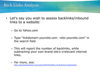 Back Links Analysis


 •  Let's say you wish to assess backlinks/inbound
    links to a website:

   –  Go to Yahoo.com

   –  Type “linkdomain:yoursite.com –site:yoursite.com” in
      the search field

   –  This will report the number of backlinks, while
      subtracting your own brand site’s irrelevant internal
      links.

   –  For more, see:
     http://searchenginewatch.com/article/2067876/SEO-Link-Building-Fundamentals
 