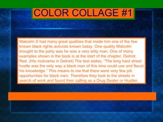 COLOR COLLAGE #1 Malcolm X had many great qualities that made him one of the few known black rights activists known today. One quality Malcolm brought to the party was he was a very witty man. One of many examples shown in the book is at the start of the chapter, Detroit Red. (His nickname in Detroit) The text states, “The long hard street hustle was the only way a black man of this time could use and flaunt his knowledge.” This means to me that there were very few job opportunities for black men. Therefore they took to the streets in search of work and found their calling as a Drug Dealer or Hustler. 