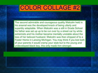 The second admirable and courageous quality Malcolm held in his arsenal was the developed knack of being utterly and superbly adaptable. When Malcolm was a still in Grade School his father was set up up to be run over by a street car by white extremists and his mother became mentally unstable about the loss of her beloved husband. Malcolm was then shipped of to a Foster Home in Lansing Michigan. You may think if you lost both of your parents it would cramp your style but to the young and undeveloped black boy, this only made him stronger.  COLOR COLLAGE #2 