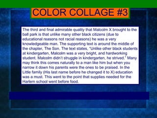 COLOR COLLAGE #3 The third and final admirable quality that Malcolm X brought to the ball park is that unlike many other black citizens (due to educational reasons not racial reasons) he was a very knowledgeable man. The supporting text is around the middle of the chapter, The Son. The text states, “Unlike other black students at kindergarten, Malcolm was a very bright, and hardworking student. Malcolm didn’t struggle in kindergarten, he strived.” Many may think this comes naturally to a man like him but when you narrow it down his parents were the ones to be praised. In the Little family (His last name before he changed it to X) education was a must. This went to the point that supplies needed for the Harlem school went before food.  