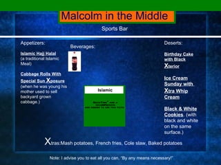 Malcolm in the Middle Sports Bar Appetizers: Islamic Hajj Halal (a traditional Islamic Meal) Cabbage Rolls With Special Sun  X posure   (when he was young his mother used to sell backyard grown cabbage.) X tras:Mash potatoes, French fries, Cole slaw, Baked potatoes  Note: I advise you to eat all you can, “By any means necessary!” Deserts: Birthday Cake with Black   X terior   Ice Cream Sunday with  X tra Whip Cream Black & White Cookies . (with black and white on the same surface.) Beverages: Islamic 
