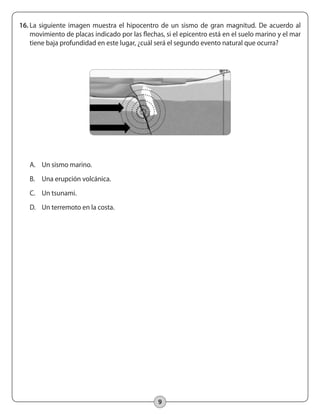 9
16.	La siguiente imagen muestra el hipocentro de un sismo de gran magnitud. De acuerdo al
movimiento de placas indicado por las flechas, si el epicentro está en el suelo marino y el mar
tiene baja profundidad en este lugar, ¿cuál será el segundo evento natural que ocurra?
A.	 Un sismo marino.
B.	 Una erupción volcánica.
C.	 Un tsunami.
D.	 Un terremoto en la costa.
 