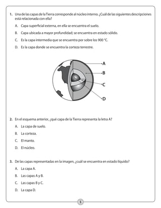 1
1.	 UnadelascapasdelaTierracorrespondealnúcleointerno.¿Cuáldelassiguientesdescripciones
está relacionada con ella?
A.	 Capa superficial externa, en ella se encuentra el suelo.
B.	 Capa ubicada a mayor profundidad; se encuentra en estado sólido.
C.	 Es la capa intermedia que se encuentra por sobre los 900 °C.
D.	 Es la capa donde se encuentra la corteza terrestre.
2.	 En el esquema anterior, ¿qué capa de la Tierra representa la letra A?
A.	 La capa de suelo.
B.	 La corteza.
C.	 El manto.
D.	 El núcleo.
3.	 De las capas representadas en la imagen, ¿cuál se encuentra en estado líquido?
A.	 La capa A.
B.	 Las capas A y B.
C.	 Las capas B y C.
D.	 La capa D.
A
B
C
D
 