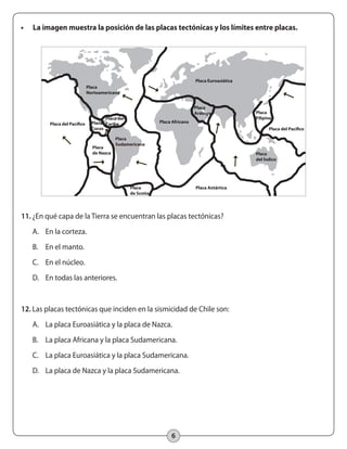 6
•	 La imagen muestra la posición de las placas tectónicas y los límites entre placas.
11.	¿En qué capa de la Tierra se encuentran las placas tectónicas?
A.	 En la corteza.
B.	 En el manto.
C.	 En el núcleo.
D.	 En todas las anteriores.
12.	Las placas tectónicas que inciden en la sismicidad de Chile son:
A.	 La placa Euroasiática y la placa de Nazca.
B.	 La placa Africana y la placa Sudamericana.
C.	 La placa Euroasiática y la placa Sudamericana.
D.	 La placa de Nazca y la placa Sudamericana.
Placa
de Scotia
Placa Antártica
Placa
Filipina
Placa
Arábiga
Placa del
Caribe
Placa
Sudamericana
Placa Euroasiática
Placa Africana
Placa
Norteamericana
Placa
del Índico
Placa
de Nazca
Placa
Cocos
 