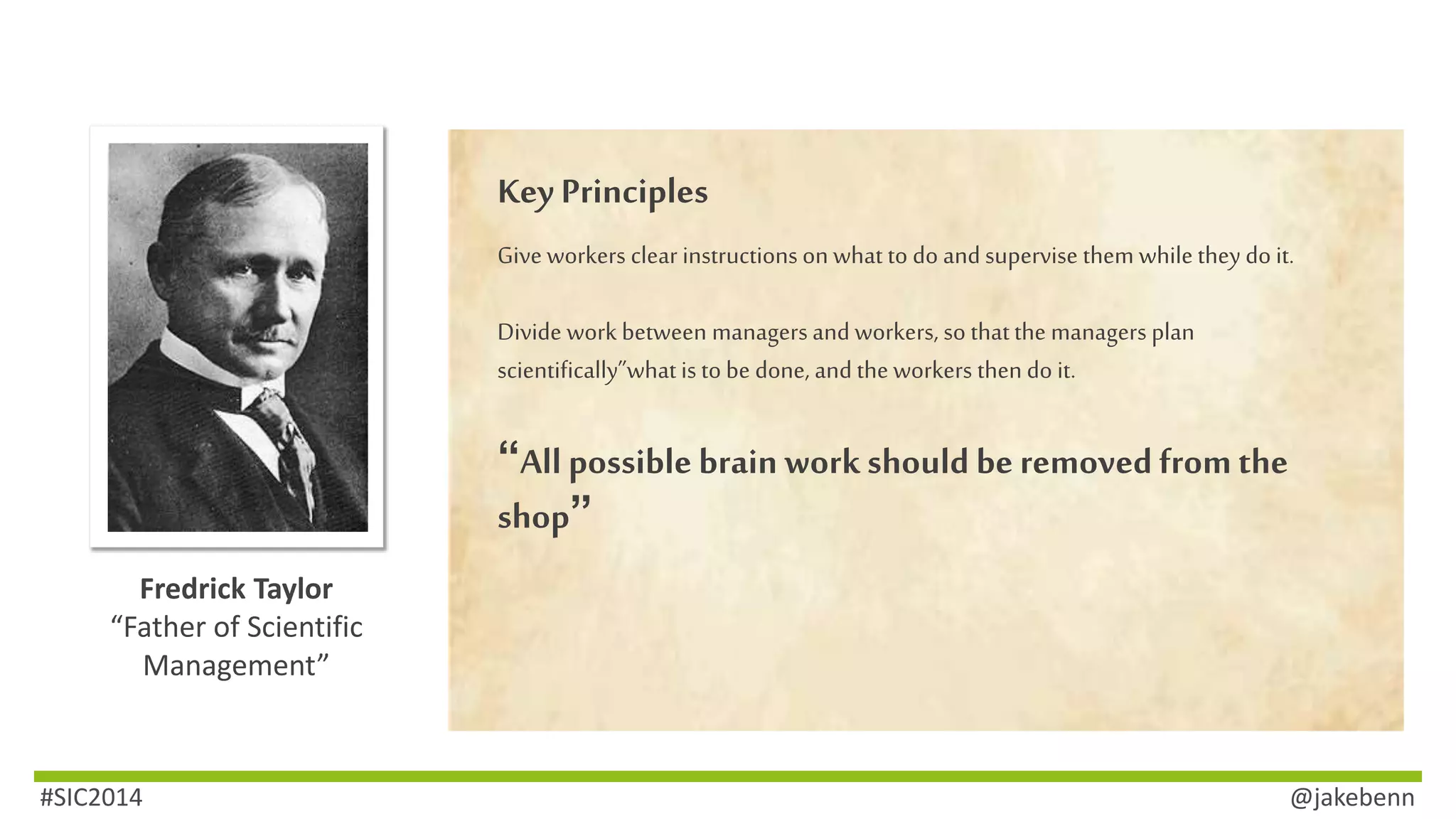 Fredrick Taylor 
“Father of Scientific 
Management” 
Key Principles 
Give workers clear instructions on what to do and supervise them while they do it. 
Divide work between managers and workers, so that the managers plan 
scientifically”what is to be done, and the workers then do it. 
“All possible brain work should be removed from the 
shop” 
#SIC2014 @jakebenn 
 