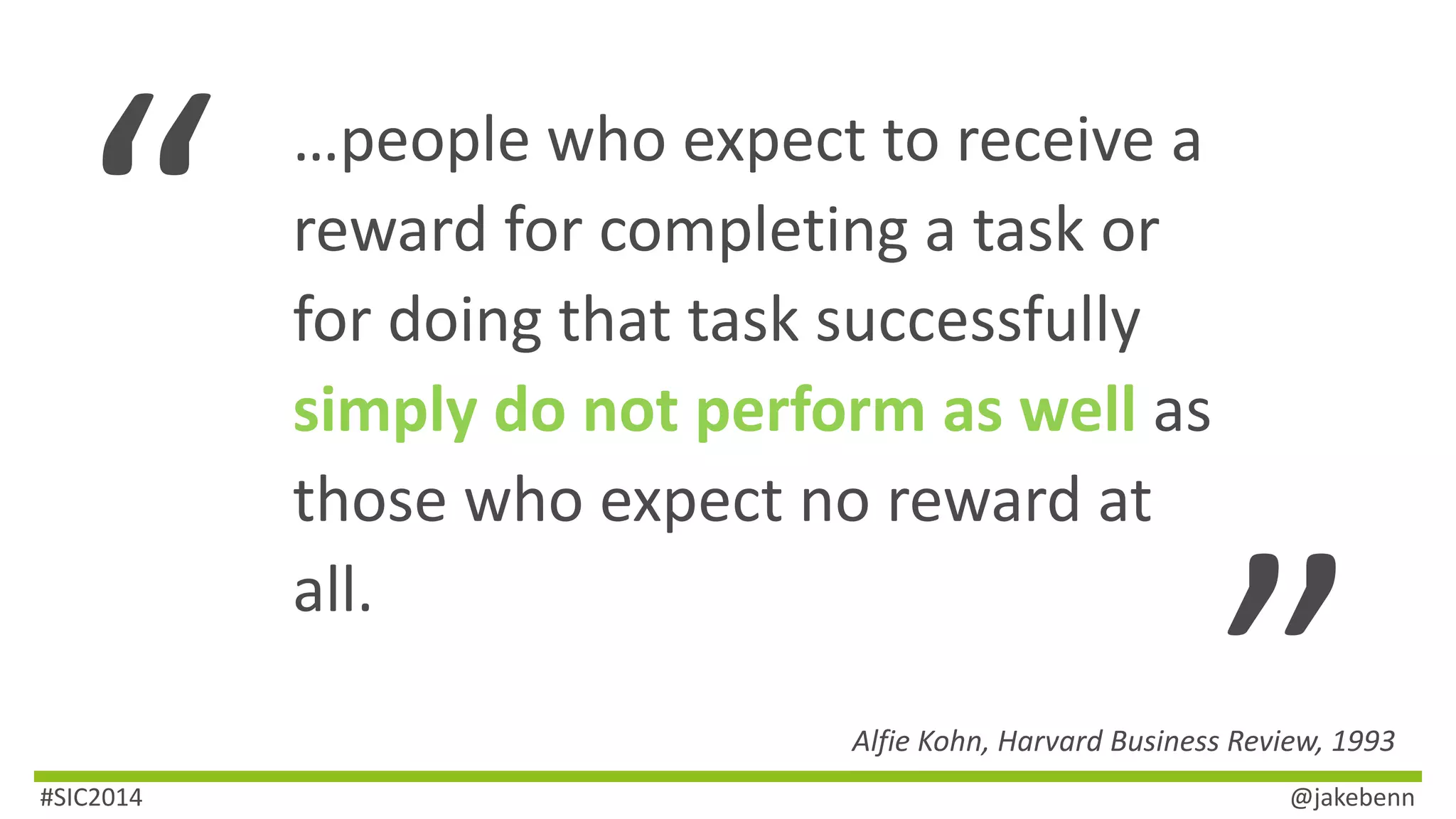 …people who expect to receive a 
reward for completing a task or 
for doing that task successfully 
simply do not perform as well as 
those who expect no reward at 
all. 
Alfie Kohn, Harvard Business Review, 1993 
#SIC2014 @jakebenn 
 