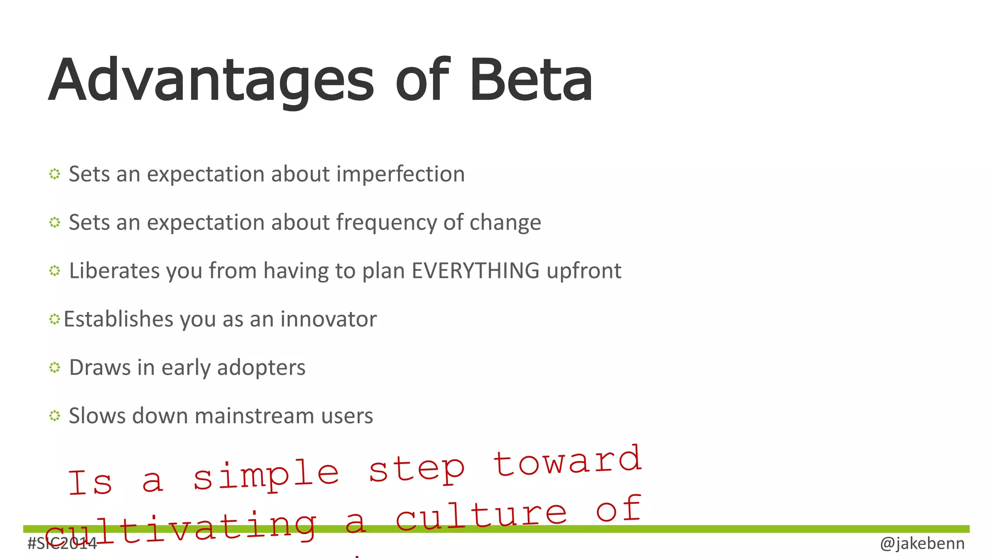 Advantages of Beta 
Sets an expectation about imperfection 
Sets an expectation about frequency of change 
Liberates you from having to plan EVERYTHING upfront 
Establishes you as an innovator 
Draws in early adopters 
Slows down mainstream users 
#SIC2014 @jakebenn 
 