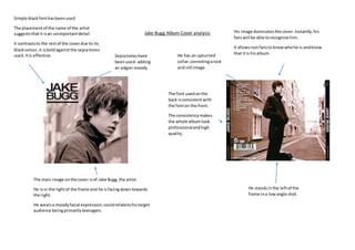 Jake Bugg Album Cover analysis
The main image onthe cover isof Jake Bugg,the artist.
He isin the rightof the frame and he isfacingdowntowards
the right.
He wearsa moodyfacial expression,couldrelatetohistarget
audience beingprimarilyteenagers.
Sepiatoneshave
beenused- adding
an edgiermoody
vibe tothe cover.
Simple black fonthasbeenused
The placementof the name of the artist
suggeststhatit isan unimportantdetail
It contraststo the restof the coverdue to its
blackcolour,it isboldagainstthe sepiatones
used.Itis effective.
The font usedonthe
back isconsistentwith
the fonton the front.
The consistencymakes
the whole albumlook
professionalandhigh
quality.
His image dominatesthe cover.Instantly,his
fanswill be able torecognise him.
It allowsnonfansto knowwhohe is andknow
that itis hisalbum.
He standsin the leftof the
frame ina lowangle shot.
He has an upturned
collar,connotingarock
and roll image.
 