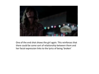 One of the end shot shows the girl again. This reinforces that
there could be some sort of relationship between them and
her facial expression links to the lyrics of being ‘broken’
 
