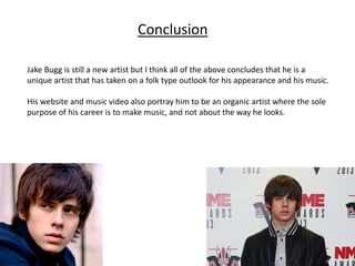 Conclusion
Jake Bugg is still a new artist but I think all of the above concludes that he is a
unique artist that has taken on a folk type outlook for his appearance and his music.
His website and music video also portray him to be an organic artist where the sole
purpose of his career is to make music, and not about the way he looks.
 