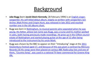 Background
• Jake Bugg (born Jacob Edwin Kennedy; 28 February 1994) is an English singer-
songwriter. His self-titled debut album, largely co-written with songwriters Iain
Archer, Matt Prime and Crispin Hunt, was released in late 2012 and reached
number one in the UK albums chart.
• Bugg was born in Nottingham, to musical parents who separated when he was
young. His father, whose last name was Bugg, was a nurse and his mother worked
in sales, both having previously made recordings. He grew up in the Clifton council
estate of Nottingham and started playing guitar at the age of 12 after being
introduced to the instrument by his uncle Mark.
• Bugg was chosen by the BBC to appear on their "Introducing" stage at the 2011
Glastonbury Festival aged 17, and because of this was given a contract by Mercury
Records.[3] His songs were then placed on various BBC Radio play lists and one of
them, "Country Song", was used in a national TV beer commercial for Greene King
IPA.
 