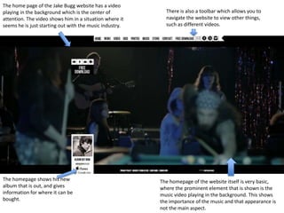 The home page of the Jake Bugg website has a video
playing in the background which is the center of
attention. The video shows him in a situation where it
seems he is just starting out with the music industry.
The homepage shows his new
album that is out, and gives
information for where it can be
bought.
The homepage of the website itself is very basic,
where the prominent element that is shown is the
music video playing in the background. This shows
the importance of the music and that appearance is
not the main aspect.
There is also a toolbar which allows you to
navigate the website to view other things,
such as different videos.
 