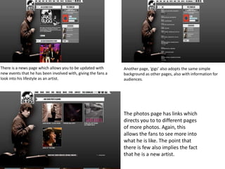 There is a news page which allows you to be updated with
new events that he has been involved with, giving the fans a
look into his lifestyle as an artist.
Another page, ‘gigs’ also adopts the same simple
background as other pages, also with information for
audiences.
The photos page has links which
directs you to to different pages
of more photos. Again, this
allows the fans to see more into
what he is like. The point that
there is few also implies the fact
that he is a new artist.
 
