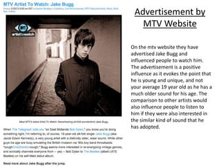 Advertisement by
MTV Website
On the mtv website they have
advertised Jake Bugg and
influenced people to watch him.
The advertisement is a positive
influence as it evokes the point that
he is young and unique, and not
your average 19 year old as he has a
much older sound for his age. The
comparison to other artists would
also influence people to listen to
him if they were also interested in
the similar kind of sound that he
has adopted.
 