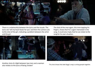 There is a relationship between the lyrics and the visuals. The
lyrics are ‘still my heart beats for you’ and then the camera cuts
to the shot of the girl, indicating a problem between the artist
and the girl.
The shot of the man again, this time tapping his
fingers, shows that he is again interested in the
song. It could also imply that he can relate to the
song for his own situation.
Another shot of a fight between two men and a woman
also relates to the lyrics of being ‘broken’
This shot shows that Jake Bugg’s song is uniting people together.
 