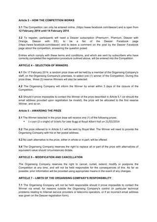 Article 3 – HOW THE COMPETITION WORKS
3.1 The Competition can only be entered online, (https://www.facebook.com/deezer) and is open from
12 February 2014 until 14 February 2014.
3.2 To register, participants will need a Deezer subscription (Premium+, Premium, Deezer with
Orange,
Deezer
with
EE),
to
be
a
fan
of
the
Deezer
Facebook
page
(https://www.facebook.com/deezer) and to leave a comment on the post by the Deezer Facebook
page about the competition, answering the question posed.
Entries which comply with these terms and conditions, and which are sent by subscribers who have
correctly completed the registration procedure outlined above, will be entered into the Competition.
ARTICLE 4 – SELECTION OF WINNERS
4.1 On 17 February 2014, a random prize draw will be held by a member of the Organising Company's
staff, on the Organising Company's premises, to select one (1) winner of the Competition. During this
prize draw, three (3) reserve Winners will also be selected.
4.2 The Organising Company will inform the Winner by email within 3 days of the closure of the
Competition.
4.3 Should it prove impossible to contact the Winner of the prize described in Article 5.1 (or should the
email address provided upon registration be invalid), the prize will be allocated to the first reserve
Winner, and so on.
Article 5 – AWARDING THE PRIZE
5.1 The Winner selected in the prize draw will receive one (1) of the following prizes:

•

1	
  x	
  pair	
  (2	
  x	
  single)	
  of	
  tickets	
  for	
  Jake	
  Bugg	
  at	
  Royal	
  Albert	
  Hall	
  on	
  21/02/2014	
  
	
  

5.2 The prize referred to in Article 5.1 will be sent by Royal Mail. The Winner will need to provide the
Organising Company with his or her postal address.
5.3 No cash alternative to the prize, either in whole or in part, will be offered.
5.4 The Organising Company reserves the right to replace all or part of the prize with alternatives of
equivalent value should circumstances dictate.
ARTICLE 6 – MODIFICATION AND CANCELLATION
The Organising Company reserves the right to cancel, curtail, extend, modify or postpone the
Competition at any time, and will not be held responsible for the consequences of this. As far as
possible, prior information will be provided using appropriate means in the event of any changes.
ARTICLE 7 – LIMITS OF THE ORGANISING COMPANY'S RESPONSIBILITY
7.1 The Organising Company will not be held responsible should it prove impossible to contact the
Winner via email, for reasons outside the Organising Company's control (in particular technical
problems relating to Internet service providers or telecoms operators, or if an incorrect email address
was given on the Deezer registration form).

 