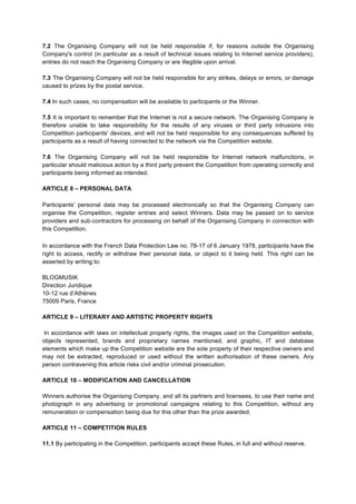 7.2 The Organising Company will not be held responsible if, for reasons outside the Organising
Company's control (in particular as a result of technical issues relating to Internet service providers),
entries do not reach the Organising Company or are illegible upon arrival.
7.3 The Organising Company will not be held responsible for any strikes, delays or errors, or damage
caused to prizes by the postal service.
7.4 In such cases, no compensation will be available to participants or the Winner.
7.5 It is important to remember that the Internet is not a secure network. The Organising Company is
therefore unable to take responsibility for the results of any viruses or third party intrusions into
Competition participants' devices, and will not be held responsible for any consequences suffered by
participants as a result of having connected to the network via the Competition website.
7.6 The Organising Company will not be held responsible for Internet network malfunctions, in
particular should malicious action by a third party prevent the Competition from operating correctly and
participants being informed as intended.
ARTICLE 8 – PERSONAL DATA
Participants' personal data may be processed electronically so that the Organising Company can
organise the Competition, register entries and select Winners. Data may be passed on to service
providers and sub-­‐contractors for processing on behalf of the Organising Company in connection with
this Competition.
In accordance with the French Data Protection Law no. 78-17 of 6 January 1978, participants have the
right to access, rectify or withdraw their personal data, or object to it being held. This right can be
asserted by writing to:
BLOGMUSIK
Direction Juridique
10-12 rue d’Athènes
75009 Paris, France
ARTICLE 9 – LITERARY AND ARTISTIC PROPERTY RIGHTS
In accordance with laws on intellectual property rights, the images used on the Competition website,
objects represented, brands and proprietary names mentioned, and graphic, IT and database
elements which make up the Competition website are the sole property of their respective owners and
may not be extracted, reproduced or used without the written authorisation of these owners. Any
person contravening this article risks civil and/or criminal prosecution.
ARTICLE 10 – MODIFICATION AND CANCELLATION
Winners authorise the Organising Company, and all its partners and licensees, to use their name and
photograph in any advertising or promotional campaigns relating to this Competition, without any
remuneration or compensation being due for this other than the prize awarded.
ARTICLE 11 – COMPETITION RULES
11.1 By participating in the Competition, participants accept these Rules, in full and without reserve.

 