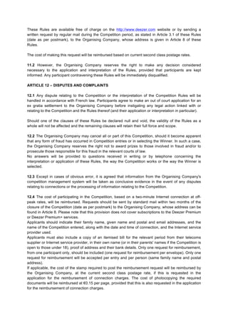 These Rules are available free of charge on the http://www.deezer.com website or by sending a
written request by regular mail during the Competition period, as stated in Article 3.1 of these Rules
(date as per postmark), to the Organising Company, whose address is given in Article 8 of these
Rules.
The cost of making this request will be reimbursed based on current second class postage rates.
11.2 However, the Organising Company reserves the right to make any decision considered
necessary to the application and interpretation of the Rules, provided that participants are kept
informed. Any participant contravening these Rules will be immediately disqualified.
ARTICLE 12 – DISPUTES AND COMPLAINTS
12.1 Any dispute relating to the Competition or the interpretation of the Competition Rules will be
handled in accordance with French law. Participants agree to make an out of court application for an
ex gratia settlement to the Organising Company before instigating any legal action linked with or
relating to the Competition and the Rules thereof (and their application or interpretation in particular).
Should one of the clauses of these Rules be declared null and void, the validity of the Rules as a
whole will not be affected and the remaining clauses will retain their full force and scope.
12.2 The Organising Company may cancel all or part of this Competition, should it become apparent
that any form of fraud has occurred in Competition entries or in selecting the Winner. In such a case,
the Organising Company reserves the right not to award prizes to those involved in fraud and/or to
prosecute those responsible for this fraud in the relevant courts of law.
No answers will be provided to questions received in writing or by telephone concerning the
interpretation or application of these Rules, the way the Competition works or the way the Winner is
selected.
12.3 Except in cases of obvious error, it is agreed that information from the Organising Company's
competition management system will be taken as conclusive evidence in the event of any disputes
relating to connections or the processing of information relating to the Competition.
12.4 The cost of participating in the Competition, based on a two-minute Internet connection at offpeak rates, will be reimbursed. Requests should be sent by standard mail within two months of the
closure of the Competition (date as per postmark) to the Organising Company, whose address can be
found in Article 8. Please note that this provision does not cover subscriptions to the Deezer Premium
or Deezer Premium+ services.
Applicants should indicate their family name, given name and postal and email addresses, and the
name of the Competition entered, along with the date and time of connection, and the Internet service
provider used.
Applicants must also include a copy of an itemised bill for the relevant period from their telecoms
supplier or Internet service provider, in their own name (or in their parents' names if the Competition is
open to those under 18), proof of address and their bank details. Only one request for reimbursement,
from one participant only, should be included (one request for reimbursement per envelope). Only one
request for reimbursement will be accepted per entry and per person (same family name and postal
address).
If applicable, the cost of the stamp required to post the reimbursement request will be reimbursed by
the Organising Company, at the current second class postage rate, if this is requested in the
application for the reimbursement of connection charges. The cost of photocopying the required
documents will be reimbursed at €0.15 per page, provided that this is also requested in the application
for the reimbursement of connection charges.

 