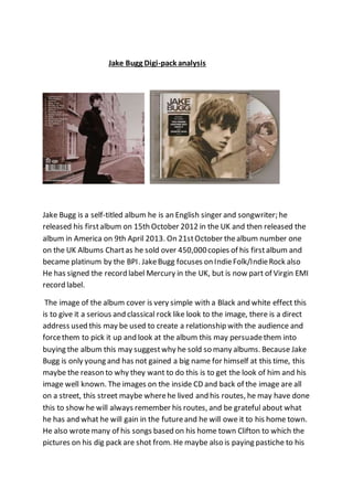 Jake Bugg Digi-pack analysis
Jake Bugg is a self-titled album he is an English singer and songwriter; he
released his firstalbum on 15th October 2012 in the UK and then released the
album in America on 9th April 2013. On 21stOctober thealbum number one
on the UK Albums Chartas he sold over 450,000copies of his firstalbum and
became platinum by the BPI. JakeBugg focuses on IndieFolk/IndieRock also
He has signed the record label Mercury in the UK, but is now part of Virgin EMI
record label.
The image of the album cover is very simple with a Black and white effect this
is to give it a serious and classical rock like look to the image, there is a direct
address used this may be used to create a relationship with the audience and
forcethem to pick it up and look at the album this may persuadethem into
buying the album this may suggestwhy he sold so many albums. Because Jake
Bugg is only young and has not gained a big name for himself at this time, this
maybe the reason to why they want to do this is to get the look of him and his
image well known. The images on the inside CD and back of the image are all
on a street, this street maybe wherehe lived and his routes, he may have done
this to show he will always remember his routes, and be grateful about what
he has and what he will gain in the futureand he will owe it to his home town.
He also wrotemany of his songs based on his home town Clifton to which the
pictures on his dig pack are shot from. He maybe also is paying pastiche to his
 