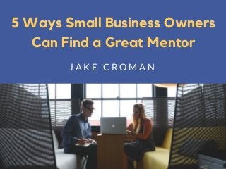 5 Ways Small Business Owners
Can Find a Great Mentor
J A K E C R O M A N
 
