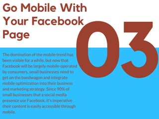 03
Go Mobile With
Your Facebook
Page
The domination of the mobile trend has
been visible for a while, but now that
Facebook will be largely mobile-operated
by consumers, small businesses need to
get on the bandwagon and integrate
mobile optimization into their business
and marketing strategy. Since 90% of
small businesses that a social media
presence use Facebook, it’s imperative
their content is easily accessible through
mobile.
 