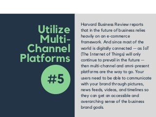 Utilize
Multi-
Channel
Platforms
Harvard Business Review reports
that in the future of business relies
heavily on an e-commerce
framework. And since most of the
world is digitally connected — as IoT
(The Internet of Things) will only
continue to prevail in the future —
then multi-channel and omni-present
platforms are the way to go. Your
users need to be able to communicate
with your brand through pictures,
news feeds, videos, and timelines so
they can get an accessible and
overarching sense of the business
brand goals.
#5
 