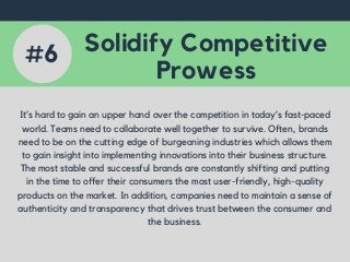Solidify Competitive
Prowess
It’s hard to gain an upper hand over the competition in today’s fast-paced
world. Teams need to collaborate well together to survive. Often, brands
need to be on the cutting edge of burgeoning industries which allows them
to gain insight into implementing innovations into their business structure.
The most stable and successful brands are constantly shifting and putting
in the time to offer their consumers the most user-friendly, high-quality
products on the market. In addition, companies need to maintain a sense of
authenticity and transparency that drives trust between the consumer and
the business.
#6
 