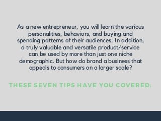 As a new entrepreneur, you will learn the various
personalities, behaviors, and buying and
spending patterns of their audiences. In addition,
a truly valuable and versatile product/service
can be used by more than just one niche
demographic. But how do brand a business that
appeals to consumers on a larger scale?
THESE SEVEN TIPS HAVE YOU COVERED:
 