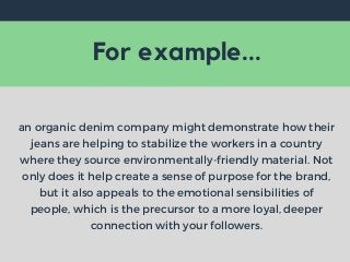 For example...
an organic denim company might demonstrate how their
jeans are helping to stabilize the workers in a country
where they source environmentally-friendly material. Not
only does it help create a sense of purpose for the brand,
but it also appeals to the emotional sensibilities of
people, which is the precursor to a more loyal, deeper
connection with your followers.
 