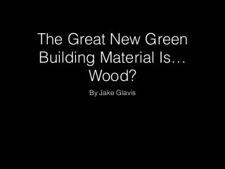 The Great New Green 
Building Material Is… 
Wood? 
By Jake Glavis 
 