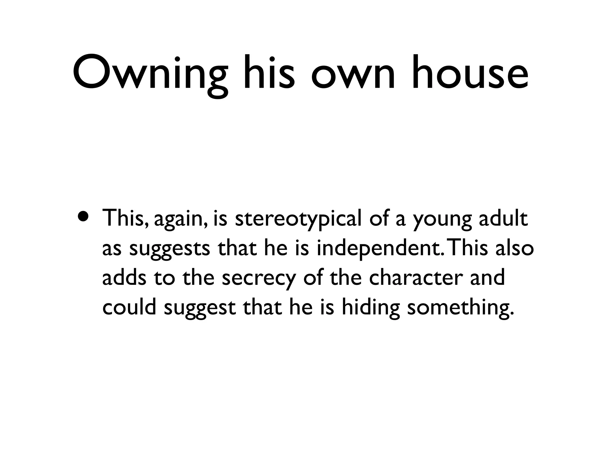Owning his own house
• This, again, is stereotypical of a young adult
as suggests that he is independent.This also
adds to the secrecy of the character and
could suggest that he is hiding something.
 