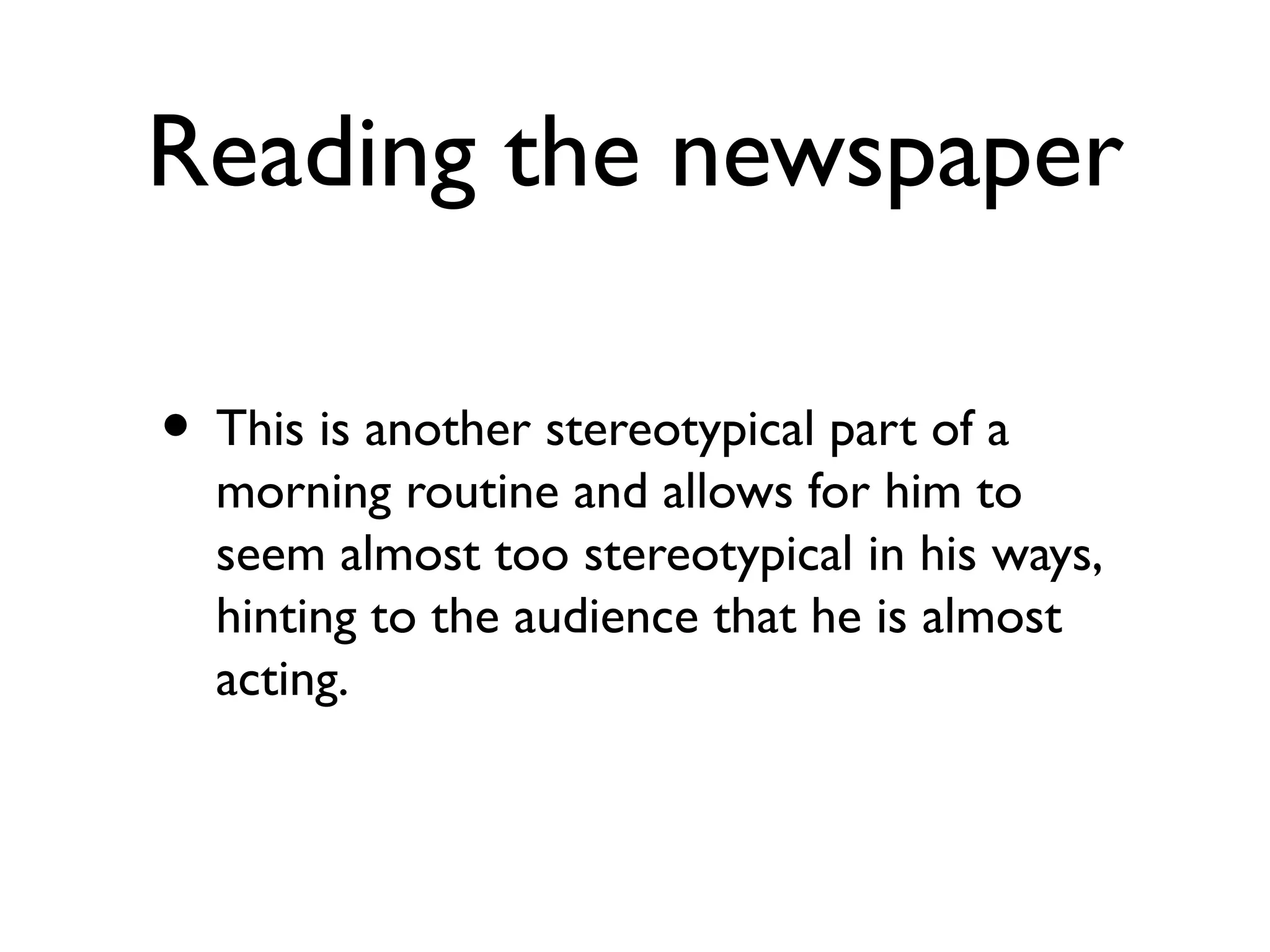 Reading the newspaper
• This is another stereotypical part of a
morning routine and allows for him to
seem almost too stereotypical in his ways,
hinting to the audience that he is almost
acting.
 