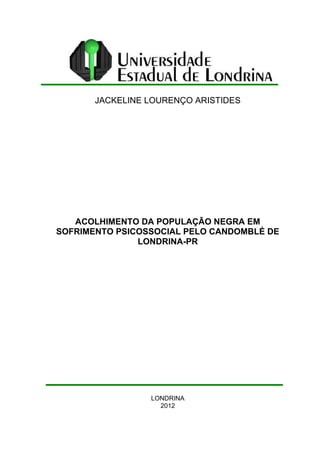 JACKELINE LOURENÇO ARISTIDES 
ACOLHIMENTO DA POPULAÇÃO NEGRA EM 
SOFRIMENTO PSICOSSOCIAL PELO CANDOMBLÉ DE 
LONDRINA-PR 
LONDRINA 
2012 
 
