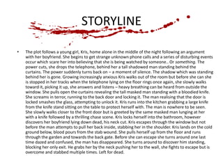 STORYLINE 
• The plot follows a young girl, Kris, home alone in the middle of the night following an argument 
with her boyfriend. She begins to get strange unknown phone calls and a series of disturbing events 
occur which scare her into believing that she is being watched by someone.. Or something. The 
power cuts, she drops the telephone, behind her a tall shadowed man standing behind the 
curtains. The power suddenly turns back on – a moment of silence. The shadow which was standing 
behind her is gone. Growing increasingly anxious Kris walks out of the room but before she can she 
is stopped in her tracks when the telephone lying on the floor rings once again, she slowly walks 
toward it, picking it up, she answers and listens – heavy breathing can be heard from outside the 
window. She pulls open the curtains revealing the tall masked man standing with a bloodied knife. 
She screams in terror, running to the back door and locking it. The man realising that the door is 
locked smashes the glass, attempting to unlock it. Kris runs into the kitchen grabbing a large knife 
from the knife stand sitting on the table to protect herself with. The man is nowhere to be seen. 
She slowly walks closer to the front door but is greeted by the same masked man lunging at her 
with a knife followed by a thrilling chase scene. Kris locks herself into the bathroom, however 
discovers her boyfriend lying down dead, his neck cut. Kris escapes through the window but not 
before the man attempts to pull her back inside, stabbing her in the shoulder. Kris lands on the cold 
ground below, blood pours from the stab wound. She pulls herself up from the floor and runs 
through the garden and towards the back gate. Before she can escape she turns around one last 
time dazed and confused, the man has disappeared. She turns around to discover him standing, 
blocking her only exit. He grabs her by the neck pushing her to the wall, she fights to escape but is 
overcome and stabbed multiple times. Left for dead. 
 