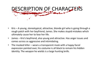 DESCRIPTION OF CHARACTERS 
• Kris – A young, stereotypical, attractive, blonde girl who is going through a 
rough patch with her boyfriend, James. She makes stupid mistakes which 
ultimately cause her to lose her life. 
• James – Kris’s boyfriend, also young and attractive. Has anger issues and 
comes across as aggressive and intimidating. 
• The masked killer – wears a transparent mask with a happy facial 
expression painted over, his costume is all black to remain his hidden 
identity. The weapon he wields is a large hunting knife. 
 