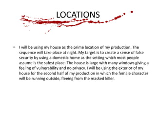 LOCATIONS 
• I will be using my house as the prime location of my production. The 
sequence will take place at night. My target is to create a sense of false 
security by using a domestic home as the setting which most people 
assume is the safest place. The house is large with many windows giving a 
feeling of vulnerability and no privacy. I will be using the exterior of my 
house for the second half of my production in which the female character 
will be running outside, fleeing from the masked killer. 
