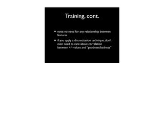 Training, cont.
• note: no need for any relationship between
features

• if you apply a discretization technique, don’t
even need to care about correlation
between +/- values and “goodness/badness”

 