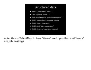 Structured data
• Item = { ﬁeld1, ﬁeld2, ﬁeld3, ... }
• User = { ﬁeldA, ﬁeldB, ... }
• ﬁeld1: tf-idf-weighted “position description”
• ﬁeld2 : standardized categorical job title
• ﬁeld3 : #years experience
• ﬁeldA : tf-idf “job requirements”
• ﬁeldB : #years of experience required
note: this is TalentMatch: here “items” are LI proﬁles, and “users”
are job postings

 