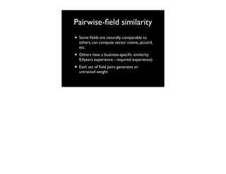 Pairwise-ﬁeld similarity
• Some ﬁelds are naturally comparable to

others, can compute vector cosine, jaccard,
etc.

• Others have a business-speciﬁc similarity

f(#years experience - required experience)

• Each set of ﬁeld pairs generates an
untrained weight

 