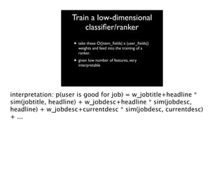 Train a low-dimensional
classiﬁer/ranker
• take these O(|item_ﬁelds| x |user_ﬁelds|)
weights and feed into the training of a
ranker.

• given low number of features, very
interpretable

interpretation: p(user is good for job) = w_jobtitle+headline *
sim(jobtitle, headline) + w_jobdesc+headline * sim(jobdesc,
headline) + w_jobdesc+currentdesc * sim(jobdesc, currentdesc)
+ ...

 