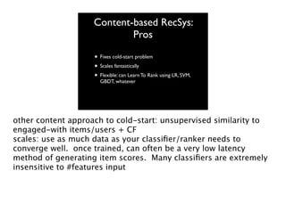Content-based RecSys:
Pros
• Fixes cold-start problem
• Scales fantastically
• Flexible: can Learn To Rank using LR, SVM,
GBDT, whatever

other content approach to cold-start: unsupervised similarity to
engaged-with items/users + CF
scales: use as much data as your classiﬁer/ranker needs to
converge well. once trained, can often be a very low latency
method of generating item scores. Many classiﬁers are extremely
insensitive to #features input

 