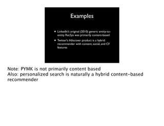 Examples
• LinkedIn’s original (2010) generic entity-toentity RecSys was primarily content-based

• Twitter’s #discover product is a hybrid

recommender with content, social, and CF
features

Note: PYMK is not primarily content based
Also: personalized search is naturally a hybrid content-based
recommender

 