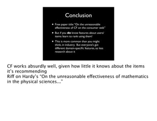 Conclusion
• Free paper title: “On the unreasonable

effectiveness of CF on the consumer web”

• But if you do know features about users/
items: learn to rank using them!

• This is more common than you might

think, in industry. But everyone’s got
different domain-speciﬁc features, so less
research about it

CF works absurdly well, given how little it knows about the items
it’s recommending
Riff on Hardy’s “On the unreasonable effectiveness of mathematics
in the physical sciences...”

 