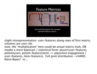 Feature Matrices

we could decompose this resultant
user/item-feature matrix...

slight misrepresentation: user-features along rows of ﬁrst matrix,
columns are user-ids
note: the “multiplication” here could be actual matrix mult, OR
maybe a more bayesian / statistical form: p(user|user-feature),
p(item|user), p(item-feature|item) -> p(positive engagement |
user-features, item-features). Full joint distribution ->HARD.
Naive Bayes? or...

 