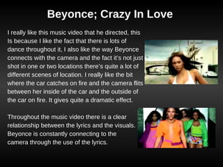 Beyonce; Crazy In Love I really like this music video that he directed, this Is because I like the fact that there is lots of dance throughout it, I also like the way Beyonce connects with the camera and the fact it’s not just shot in one or two locations there’s quite a lot of different scenes of location. I really like the bit where the car catches on fire and the camera flits between her inside of the car and the outside of the car on fire. It gives quite a dramatic effect. Throughout the music video there is a clear relationship between the lyrics and the visuals. Beyonce is constantly connecting to the camera through the use of the lyrics.  