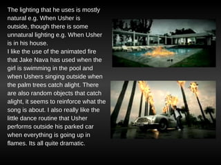 The lighting that he uses is mostly natural e.g. When Usher is outside, though there is some unnatural lighting e.g. When Usher is in his house. I like the use of the animated fire that Jake Nava has used when the girl is swimming in the pool and when Ushers singing outside when the palm trees catch alight. There are also random objects that catch alight, it seems to reinforce what the song is about. I also really like the little dance routine that Usher performs outside his parked car  when everything is going up in  flames. Its all quite dramatic. 