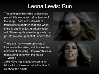 Leona Lewis: Run The editing in this video is also slow paced, this works with slow tempo of the song. There are not loads of transitions to another shot and when there is one they just gradually fade out. There’s quite a few long shots that go into a close-up shot of Leona’s face. There are many close-up shots of Leona’s in this video, which show the emotion of the song. However this is a reoccurring thing with the music video’s Jake Nava has made, he seems to take a lot of these to make the video’s all about the artists. 