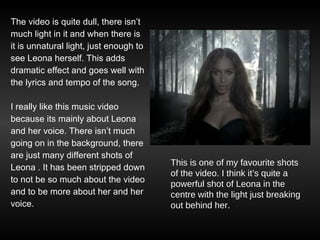 The video is quite dull, there isn’t much light in it and when there is it is unnatural light, just enough to  see Leona herself. This adds dramatic effect and goes well with the lyrics and tempo of the song.  I really like this music video because its mainly about Leona and her voice. There isn’t much going on in the background, there are just many different shots of Leona . It has been stripped down to not be so much about the video and to be more about her and her voice.  This is one of my favourite shots of the video. I think it’s quite a powerful shot of Leona in the centre with the light just breaking out behind her. 