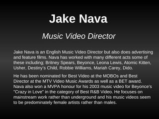 Jake Nava Music Video Director Jake Nava is an English Music Video Director but also does advertising and feature films. Nava has worked with many different acts some of these including; Britney Spears, Beyonce, Leona Lewis, Atomic Kitten, Usher, Destiny’s Child, Robbie Williams, Mariah Carey, Dido. He has been nominated for Best Video at the MOBOs and Best Director at the MTV Video Music Awards as well as a BET award. Nava also won a MVPA honour for his 2003 music video for Beyonce's &quot;Crazy in Love&quot; in the category of Best R&B Video. He focuses on mainstream work rather than underground and his music videos seem to be predominately female artists rather than males.  